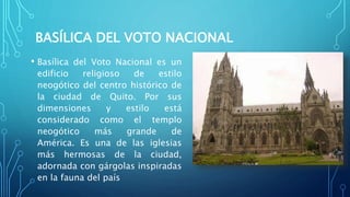 BASÍLICA DEL VOTO NACIONAL
• Basílica del Voto Nacional es un
edificio religioso de estilo
neogótico del centro histórico de
la ciudad de Quito. Por sus
dimensiones y estilo está
considerado como el templo
neogótico más grande de
América. Es una de las iglesias
más hermosas de la ciudad,
adornada con gárgolas inspiradas
en la fauna del país
 