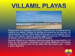  Playas tiene una población de 35.000 habitantes que se dedican en su
mayoría a la pesca, trabajos en plantas procesadoras de pescado, en
camaroneras y turismo. Este sector del Ecuador es privilegiado por su
clima y sus playas. Desde el pueblo hasta Posorja hay 17 kilómetros
de playas, con un ancho promedio de 500 metros.
 General Villamil es un balneario tradicional para los guayaquileños y la
sierra sur del Ecuador, ofreciendo a los turistas diferentes actividades
y deportes acuáticos como el surf, tabla vela, sky, buceo, boby – board
y pesca deportiva.
 