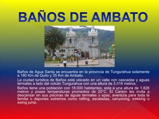  Baños de Agua Santa se encuentra en la provincia de Tungurahua solamente
a 180 Km de Quito y 35 Km de Ambato.
 La ciudad turística de Baños está ubicado en un valle con cascadas y aguas
termales a lado del volcán Tungurahua con una altura de 5.016 metros.
 Baños tiene una población con 18.000 habitantes, esta a una altura de 1.826
metros y posee temperaturas promedios de 20°C. El Cantón les invita a
descansar en sus piscinas de aguas termales y spas, aventura para toda la
familia o deportes extremos como rafting, escaladas, canyoning, trekking o
swing jump.
 