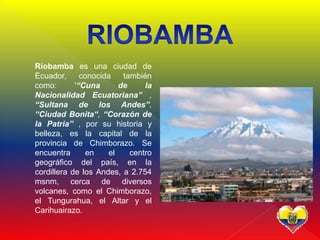  Riobamba es una ciudad de
Ecuador, conocida también
como: '“Cuna de la
Nacionalidad Ecuatoriana” ,
“Sultana de los Andes”,
“Ciudad Bonita“, “Corazón de
la Patria” , por su historia y
belleza, es la capital de la
provincia de Chimborazo. Se
encuentra en el centro
geográfico del país, en la
cordillera de los Andes, a 2.754
msnm, cerca de diversos
volcanes, como el Chimborazo,
el Tungurahua, el Altar y el
Carihuairazo.
 