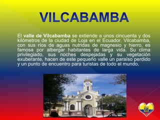  El valle de Vilcabamba se extiende a unos cincuenta y dos
kilómetros de la ciudad de Loja en el Ecuador. Vilcabamba,
con sus ríos de aguas nutridas de magnesio y hierro, es
famosa por albergar habitantes de larga vida. Su clima
privilegiado, sus noches despejadas y su vegetación
exuberante, hacen de este pequeño valle un paraíso perdido
y un punto de encuentro para turistas de todo el mundo.
 
