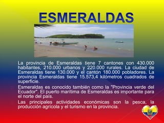  La provincia de Esmeraldas tiene 7 cantones con 430.000
habitantes, 210.000 urbanos y 220.000 rurales. La ciudad de
Esmeraldas tiene 130.000 y el cantón 180.000 pobladores. La
provincia Esmeraldas tiene 15.573,4 kilómetros cuadrados de
superficie.
 Esmeraldas es conocido también como la "Provincia verde del
Ecuador". El puerto marítima de Esmeraldas es importante para
el norte del país.
 Las principales actividades económicas son la pesca, la
producción agrícola y el turismo en la provincia.
 