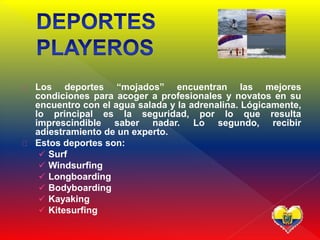 Los deportes “mojados” encuentran las mejores
condiciones para acoger a profesionales y novatos en su
encuentro con el agua salada y la adrenalina. Lógicamente,
lo principal es la seguridad, por lo que resulta
imprescindible saber nadar. Lo segundo, recibir
adiestramiento de un experto.
Estos deportes son:
 Surf
 Windsurfing
 Longboarding
 Bodyboarding
 Kayaking
 Kitesurfing
 