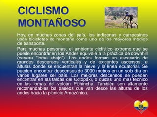  Hoy, en muchas zonas del país, los indígenas y campesinos
usan bicicletas de montaña como uno de los mayores medios
de transporte.
 Para muchas personas, el ambiente ciclístico extremo que se
puede encontrar en los Andes equivale a la práctica de downhill
(carrera “loma abajo”). Los andes forman un escenario de
grandes descensos verticales y de exigentes ascensos, a
alturas donde se encuentran la nieve y la línea ecuatorial. Se
pueden encontrar descensos de 3000 metros en un solo día en
varios lugares del país. Los mejores descensos se pueden
encontrar en las faldas del Cotopaxi, o quizás uno más técnico
en las lomas del volcán Pichincha. También son altamente
recomendables los paseos que van desde las alturas de los
andes hacia la planicie Amazónica.
 