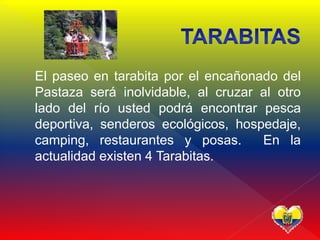  El paseo en tarabita por el encañonado del
Pastaza será inolvidable, al cruzar al otro
lado del río usted podrá encontrar pesca
deportiva, senderos ecológicos, hospedaje,
camping, restaurantes y posas. En la
actualidad existen 4 Tarabitas.
 
