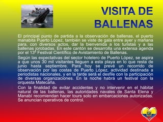  El principal punto de partida a la observación de ballenas, el puerto
manabita Puerto López, también se viste de gala entre ayer y mañana
para, con diversos actos, dar la bienvenida a los turistas y a las
ballenas jorobadas. En este cantón se desarrolla una extensa agenda
por el 13º Festival Científico de Avistamiento de Ballenas.
 Según las expectativas del sector hotelero de Puerto López, se aspira
a que unos 30 mil visitantes lleguen a esta playa en lo que resta de
junio hasta septiembre. Para hoy se prevé un recorrido de
observación por las costas de Puerto López, actividad destinada a
periodistas nacionales, y en la tarde será el desfile con la participación
de diversas organizaciones. En la noche habrá un festival con la
orquesta Matecaña.
 Con la finalidad de evitar accidentes y no intervenir en el hábitat
natural de las ballenas, las autoridades navales de Santa Elena y
Manabí recomiendan hacer tours solo en embarcaciones autorizadas.
Se anuncian operativos de control.
 