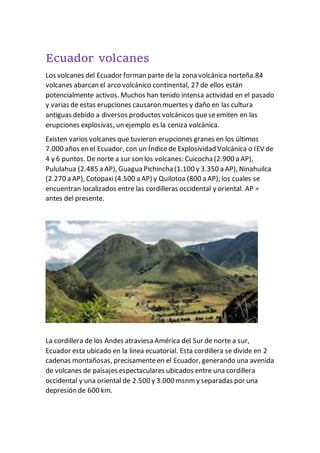 Ecuador volcanes
Los volcanes del Ecuador forman parte de la zona volcánica norteña.84
volcanes abarcan el arco volcánico continental, 27 de ellos están
potencialmente activos. Muchos han tenido intensa actividad en el pasado
y varias de estas erupciones causaron muertes y daño en las cultura
antiguas debido a diversos productos volcánicos queseemiten en las
erupciones explosivas, un ejemplo es la ceniza volcánica.
Existen varios volcanes que tuvieron erupciones granes en los últimos
7.000 años en el Ecuador, con un Índicede Explosividad Volcánica o IEV de
4 y 6 puntos. De norte a sur son los volcanes: Cuicocha (2.900 a AP),
Pululahua (2.485 a AP), Guagua Pichincha (1.100 y 3.350 a AP), Ninahuilca
(2.270 a AP), Cotopaxi (4.500 a AP) y Quilotoa (800 a AP); los cuales se
encuentran localizados entre las cordilleras occidental y oriental. AP =
antes del presente.
La cordillera de los Andes atraviesa América del Sur de norte a sur,
Ecuador esta ubicado en la linea ecuatorial. Esta cordillera se divide en 2
cadenas montañosas, precisamenteen el Ecuador, generando una avenida
de volcanes de paisajes espectaculares ubicados entre una cordillera
occidental y una oriental de 2.500 y 3.000 msnm y separadas por una
depresión de 600 km.
 