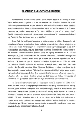 1
ECUADOR Y EL FLAUTISTA DE HAMELÍN
Latinoamérica, nuestra Patria grande, es un colosal mosaico de etnias y culturas.
Desde México hasta Argentina y Chile se extiende una multicolor alfombra de razas,
tradiciones y costumbres que, si bien enriquece la idiosincrasia continental, es un reto para
la imprescindible labor de la unidad plurinacional. Pero, de cualquier modo, es mucho más
lo que nos une que lo que nos separa. Y por eso José Martí, el gran prócer cubano, afirmó:
“Pueblo y no pueblos, decimosde intento, por no parecernos que hay más que uno del Bravo
a la Patagonia. Una ha de ser, pues lo es, América”.
Para Martí, tal América es la nuestra: la indígena, negra e ibérica. En oposición a la
potencia norteña que se atribuyó de forma exclusiva el patronímico, a fin de aplicarlo en su
sentencia monroista “América para los americanos”, con el significado geopolítico de: “todo
para nosotros, los gringos”, al punto de tomarse el nombre del continente para su exclusivo
uso nacional: Estados Unidos de América (USA, en inglés), resultando así un país sin
nombre propio, pues, si bien México es el nombre de los Estados Unidos Mexicanos,y Brasil
el de los Estados Unidos do Brasil, habría que suponer que el nombre específico de USA es
América. ¿Fue esa la intención de los padres fundadores de la gran nación…? Tal vez podría
mejor llamarse Estados Unidos de Angloamérica, y seguiría siendo USA, ¡claro que con el
permiso de Canadá, Jamaica, Islas Vírgenes Británicas, y otros miembros de la
Commonwealth en esta parte del Atlántico. Ese “secuestro histórico” obliga a que la unión
supranacional concebida por Bolívar lleve en su nombre la necesaria referencia a sus raíces
culturales, algo así como Estados Unidos de Latinoamérica (EUL), refrendando el
patronímico con que somos reconocidos sus hijos en el mundo: latinoamericanos.
Todos los latinoamericanos somos parecidos en cuanto a historia compartida, mismo
idioma y cultura común. El rasgo principal podría ser la tozudez y voluntad ibéricas (no digo
hispanas, pues, además de España, está también Portugal), traídas al Nuevo mundo por
aventureros conquistadores capaces de desafiar al océano y vencer selvas y montañas en
territorios dominados por culturas indígenas en varios casos muy poderosas, como incas y
aztecas. Tal rasgo batallador parece propio del mundo latino desde el imperio romano,
forjador, por la fuerza de las armas, de esa cultura en la era antigua, hasta las monarquías
peninsulares que libraron cruentas guerras contra la ocupación musulmana, para crear
nuevas potencias e imperios en la Europa feudal.
 