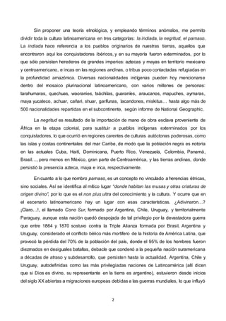 2
Sin proponer una teoría etnológica, y empleando términos anómalos, me permito
dividir toda la cultura latinoamericana en tres categorías: la indiada, la negritud, el parnaso.
La indiada hace referencia a los pueblos originarios de nuestras tierras, aquellos que
encontraron aquí los conquistadores ibéricos, y en su mayoría fueron exterminados, por lo
que sólo persisten herederos de grandes imperios: aztecas y mayas en territorio mexicano
y centroamericano, e incas en las regiones andinas, o tribus poco contactadas refugiadas en
la profundidad amazónica. Diversas nacionalidades indígenas pueden hoy mencionarse
dentro del mosaico plurinacional latinoamericano, con varios millones de personas:
tarahumaras, quechuas, waoranies, tsáchilas, guaraníes, araucanos, mapuches, aymaras,
maya yucateco, achuar, cañari, shuar, garífunas, lacandones, miskitus… hasta algo más de
500 nacionalidades repartidas en el subcontinente, según informe de National Geographic.
La negritud es resultado de la importación de mano de obra esclava proveniente de
África en la etapa colonial, para sustituir a pueblos indígenas exterminados por los
conquistadores, lo que ocurrió en regiones carentes de culturas autóctonas poderosas, como
las islas y costas continentales del mar Caribe, de modo que la población negra es notoria
en las actuales Cuba, Haití, Dominicana, Puerto Rico, Venezuela, Colombia, Panamá,
Brasil…, pero menos en México, gran parte de Centroamérica, y las tierras andinas, donde
persistió la presencia azteca, maya e inca, respectivamente.
En cuanto a lo que nombro parnaso, es un concepto no vinculado a herencias étnicas,
sino sociales. Así se identifica al mítico lugar “donde habitan las musas y otras criaturas de
origen divino”, por lo que es el non plus ultra del conocimiento y la cultura. Y ocurre que en
el escenario latinoamericano hay un lugar con esas características. ¿Adivinaron…?
¡Claro…!, el llamado Cono Sur, formado por Argentina, Chile, Uruguay, y territorialmente
Paraguay, aunque esta nación quedó despojada de tal privilegio por la devastadora guerra
que entre 1864 y 1870 sostuvo contra la Triple Alianza formada por Brasil, Argentina y
Uruguay, considerado el conflicto bélico más mortífero de la historia de América Latina, que
provocó la pérdida del 70% de la población del país, donde el 95% de los hombres fueron
diezmados en desiguales batallas, debacle que condenó a la pequeña nación suramericana
a décadas de atraso y subdesarrollo, que persisten hasta la actualidad. Argentina, Chile y
Uruguay, autodefinidas como las más privilegiadas naciones de Latinoamérica (allí dicen
que si Dios es divino, su representante en la tierra es argentino), estuvieron desde inicios
del siglo XX abiertas a migraciones europeas debidas a las guerras mundiales, lo que influyó
 