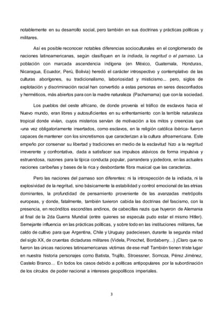 3
notablemente en su desarrollo social, pero también en sus doctrinas y prácticas políticas y
militares.
Así es posible reconocer notables diferencias socioculturales en el conglomerado de
naciones latinoamericanas, según clasifiquen en la indiada, la negritud o el parnaso. La
población con marcada ascendencia indígena (en México, Guatemala, Honduras,
Nicaragua, Ecuador, Perú, Bolivia) heredó el carácter introspectivo y contemplativo de las
culturas aborígenes, su tradicionalismo, laboriosidad y misticismo... pero, siglos de
explotación y discriminación racial han convertido a estas personas en seres desconfiados
y herméticos, más abiertos para con la madre naturaleza (Pachamama) que con la sociedad.
Los pueblos del oeste africano, de donde provenía el tráfico de esclavos hacia el
Nuevo mundo, eran libres y autosuficientes en su enfrentamiento con la terrible naturaleza
tropical donde vivían, cuyos misterios servían de motivación a los mitos y creencias que
-una vez obligatoriamente insertados, como esclavos, en la religión católica ibérica- fueron
capaces de mantener con los sincretismos que caracterizan a la cultura afroamericana. Este
empeño por conservar su libertad y tradiciones en medio de la esclavitud hizo a la negritud
irreverente y confrontativa, dada a satisfacer sus impulsos atávicos de forma impulsiva y
estruendosa, razones para la típica conducta popular, parrandera y jodedora, en las actuales
naciones caribeñas y bases de la rica y desbordante fibra musical que las caracteriza.
Pero las naciones del parnaso son diferentes: ni la introspección de la indiada, ni la
explosividad de la negritud, sino básicamente la estabilidad y control emocional de las etnias
dominantes, la profundidad de pensamiento proveniente de las avanzadas metrópolis
europeas, y donde, fatalmente, también tuvieron cabida las doctrinas del fascismo, con la
presencia, en recónditos escondites andinos, de cabecillas nazis que huyeron de Alemania
al final de la 2da Guerra Mundial (entre quienes se especula pudo estar el mismo Hitler).
Semejante influencia en las prácticas políticas, y sobre todo en las instituciones militares, fue
caldo de cultivo para que Argentina, Chile y Uruguay padeciesen, durante la segunda mitad
del siglo XX, de cruentas dictaduras militares (Videla, Pinochet, Bordaberry…) ¡Claro que no
fueron las únicas naciones latinoamericanas víctimas de ese mal! También tienen triste lugar
en nuestra historia personajes como Batista, Trujillo, Stroessner, Somoza, Pérez Jiménez,
Castelo Branco… En todos los casos debido a políticas antipopulares por la subordinación
de los círculos de poder nacional a intereses geopolíticos imperiales.
 