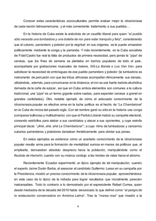 4
Conocer estas características socioculturales permite evaluar mejor la idiosincrasia
de cada nación latinoamericana, y el más conveniente tratamiento a sus pueblos…
En la historia de Cuba existe la anécdota de un caudillo liberal para quien “el pueblo
sólo necesita una tumbadora y una botella de ron para estar tranquilo y feliz”, considerando
que al cubano, parrandero y jodedor por la negritud en sus orígenes, se le puede amaestrar
políticamente mediante la conga y la parranda. Y más recientemente, en la Cuba socialista
de Fidel Castro fue real la falta de productos de primera necesidad, pero jamás la “pipa” de
cerveza, que los fines de semana se plantaba en barrios populares de todo el país,
acompañada por grabaciones musicales de Irakere, NG-La Banda o Los Van Van, para
satisfacer la necesidad de embriaguez de ese pueblo parrandero y jodedor (la tumbadora es
instrumento de percusión con que las tribus africanas acompañan rítmicamente sus danzas,
utilizándola, además, para comunicarse en la distancia; el ron es una fuerte bebida alcohólica
derivada de la caña de azúcar, así que en Cuba ambos elementos son comunes a la cultura
tradicional; una “pipa” es un termo gigante sobre ruedas, para expender cerveza a granel en
grandes cantidades). Otro notable ejemplo de cómo el adecuado conocimiento de la
idiosincrasia popular es efectiva arma en la lucha política es el hecho de “La Chambelona”
en la Cuba de inicios del pasado siglo. Con tal nombre ganó su sitio en la historia una conga
(comparsa bulliciosa y multitudinaria) con que el Partido Liberal matizó su campaña electoral,
coreando estribillos para alabar a sus candidatos y atacar a sus oponentes, y cuya estrofa
principal decía: “¡Ahé, ahé, ahé La Chambelona! “, a cuyo ritmo de tumbadoras y cencerros
cubanos parranderos y jodedores danzaban frenéticamente para olvidar sus penas.
En estos ejemplos se evidencia cómo un acertado conocimiento de la idiosincrasia
popular resulta arma para la formación de mentalidad sumisa en manos de políticos que, al
emplearla, demuestran absoluto desprecio hacia la población, manipulándola como el
flautista de Hamelín, cuando con su música condujo a las hordas de ratas hacia el abismo.
Recientemente Ecuador experimentó un típico ejemplo de tal manipulación, cuando
el experto Jaime Durán Barba, al asesorar al candidato Guillermo Lasso en su campaña por
la Presidencia, mostró un preciso conocimiento de la idiosincrasia popular, aprovechándose
en este caso de lo típico de la indiada para lograr resultados que inicialmente parecían
inalcanzables. Todo lo contrario a lo demostrado por el expresidente Rafael Correa, quien
desde mediados de la década del 2010 había denunciado lo que definió como “el peligro de
la restauración conservadora en América Latina”. Tras la “marea rosa” que invadió a la
 