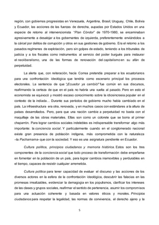 5
región, con gobiernos progresistas en Venezuela, Argentina, Brasil, Uruguay, Chile, Bolivia
y Ecuador, las acciones de las fuerzas de derecha, aupadas por Estados Unidos en una
especie de retorno al intervencionista “Plan Cóndor” de 1970-1980, se encaminaban
agresivamente a desalojar a los gobernantes de izquierda, preferentemente enviándolos a
la cárcel por delitos de corrupción y otros en sus gestiones de gobierno. Era el retorno a los
pasados regímenes de explotación, pero sin golpes de estado, teniendo a los tribunales de
justicia y a los fiscales como instrumentos al servicio del poder burgués para instaurar
el neoliberalismo, una de las formas de renovación del capitalismo en su afán de
perpetuidad.
La alerta que, con reiteración, hacía Correa pretendía preparar a los ecuatorianos
para una confrontación ideológica que tendría como escenario principal los procesos
electorales. La sentencia de que “¡Ecuador ya cambió!” fue común en sus discursos,
reafirmando la certeza de que en el país no habría una vuelta al pasado. Pero en esto el
economista se equivocó y mostró escaso conocimiento sobre la idiosincrasia popular en el
contexto de la indiada… Durante sus períodos de gobierno mucho había cambiado en el
país. La infraestructura era otra, renovada, y en muchos casos con estándares a la altura de
países desarrollados. Pero, para que una nación cambie a perpetuidad no basta con el
maquillaje de las obras materiales. Ellas son como un colorete que se borra al primer
chaparrón. Para lograr cambios sociales indelebles es indispensable transformar algo más
importante: la conciencia social. Y particularmente cuando en el conglomerado nacional
existe gran presencia de población indígena, más comprometida con la naturaleza
–la Pachamama- que con la sociedad. Y eso es una asignatura pendiente en Ecuador.
Cultura política, principios ciudadanos y memoria histórica. Estos son los tres
componentes de la conciencia social que todo proceso de transformación debe empeñarse
en fomentar en la población de un país, para lograr cambios inamovibles y perdurables en
el tiempo, capaces de resistir cualquier arremetida.
Cultura política para tener capacidad de evaluar el discurso y las acciones de los
diversos actores en la esfera de la confrontación ideológica, descubrir las falacias en las
promesas irrealizables, evidenciar la demagogia en los populismos, clarificar los intereses
de las clases y grupos sociales, reafirmar el sentido de pertenencia, asumir los compromisos
para una actuación coherente y basada en valores éticos y morales. Principios
ciudadanos para respetar la legalidad, las normas de convivencia, el derecho ajeno y la
 