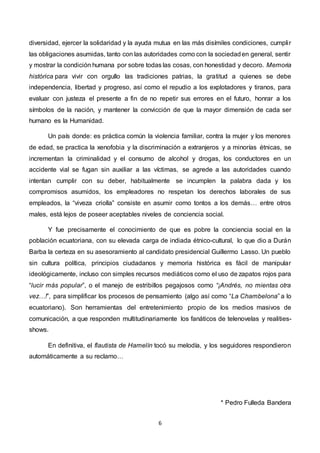 6
diversidad, ejercer la solidaridad y la ayuda mutua en las más disímiles condiciones, cumplir
las obligaciones asumidas, tanto con las autoridades como con la sociedaden general, sentir
y mostrar la condición humana por sobre todas las cosas, con honestidad y decoro. Memoria
histórica para vivir con orgullo las tradiciones patrias, la gratitud a quienes se debe
independencia, libertad y progreso, así como el repudio a los explotadores y tiranos, para
evaluar con justeza el presente a fin de no repetir sus errores en el futuro, honrar a los
símbolos de la nación, y mantener la convicción de que la mayor dimensión de cada ser
humano es la Humanidad.
Un país donde: es práctica común la violencia familiar, contra la mujer y los menores
de edad, se practica la xenofobia y la discriminación a extranjeros y a minorías étnicas, se
incrementan la criminalidad y el consumo de alcohol y drogas, los conductores en un
accidente vial se fugan sin auxiliar a las víctimas, se agrede a las autoridades cuando
intentan cumplir con su deber, habitualmente se incumplen la palabra dada y los
compromisos asumidos, los empleadores no respetan los derechos laborales de sus
empleados, la “viveza criolla” consiste en asumir como tontos a los demás… entre otros
males, está lejos de poseer aceptables niveles de conciencia social.
Y fue precisamente el conocimiento de que es pobre la conciencia social en la
población ecuatoriana, con su elevada carga de indiada étnico-cultural, lo que dio a Durán
Barba la certeza en su asesoramiento al candidato presidencial Guillermo Lasso. Un pueblo
sin cultura política, principios ciudadanos y memoria histórica es fácil de manipular
ideológicamente, incluso con simples recursos mediáticos como el uso de zapatos rojos para
“lucir más popular”, o el manejo de estribillos pegajosos como “¡Andrés, no mientas otra
vez…!”, para simplificar los procesos de pensamiento (algo así como “La Chambelona” a lo
ecuatoriano). Son herramientas del entretenimiento propio de los medios masivos de
comunicación, a que responden multitudinariamente los fanáticos de telenovelas y realities-
shows.
En definitiva, el flautista de Hamelín tocó su melodía, y los seguidores respondieron
automáticamente a su reclamo…
* Pedro Fulleda Bandera
 