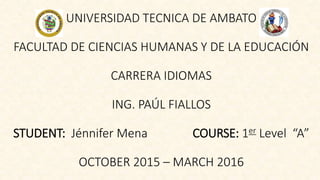 UNIVERSIDAD TECNICA DE AMBATO
FACULTAD DE CIENCIAS HUMANAS Y DE LA EDUCACIÓN
CARRERA IDIOMAS
ING. PAÚL FIALLOS
STUDENT: Jénnifer Mena COURSE: 1er Level “A”
OCTOBER 2015 – MARCH 2016
 