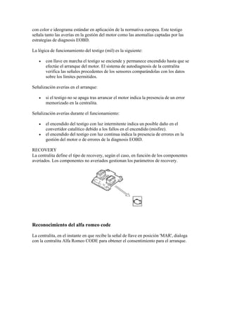 con color e ideograma estándar en aplicación de la normativa europea. Este testigo
señala tanto las averías en la gestión del motor como las anomalías captadas por las
estrategias de diagnosis EOBD.
La lógica de funcionamiento del testigo (mil) es la siguiente:
• con llave en marcha el testigo se enciende y permanece encendido hasta que se
efectúe el arranque del motor. El sistema de autodiagnosis de la centralita
verifica las señales procedentes de los sensores comparándolas con los datos
sobre los límites permitidos.
Señalización averías en el arranque:
• si el testigo no se apaga tras arrancar el motor indica la presencia de un error
memorizado en la centralita.
Señalización averías durante el funcionamiento:
• el encendido del testigo con luz intermitente indica un posible daño en el
convertidor catalítico debido a los fallos en el encendido (misfire).
• el encendido del testigo con luz continua indica la presencia de errores en la
gestión del motor o de errores de la diagnosis EOBD.
RECOVERY
La centralita define el tipo de recovery, según el caso, en función de los componentes
averiados. Los componentes no averiados gestionan los parámetros de recovery.
Reconocimiento del alfa romeo code
La centralita, en el instante en que recibe la señal de llave en posición 'MAR', dialoga
con la centralita Alfa Romeo CODE para obtener el consentimiento para el arranque.
 