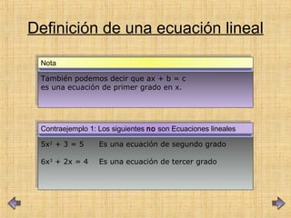 5x2
+ 3 = 5 Es una ecuación de segundo grado
6x3
+ 2x = 4 Es una ecuación de tercer grado
5x2
+ 3 = 5 Es una ecuación de segundo grado
6x3
+ 2x = 4 Es una ecuación de tercer grado
Contraejemplo 1: Los siguientes no son Ecuaciones linealesContraejemplo 1: Los siguientes no son Ecuaciones lineales
Definición de una ecuación lineal
También podemos decir que ax + b = c
es una ecuación de primer grado en x.
También podemos decir que ax + b = c
es una ecuación de primer grado en x.
NotaNota
 