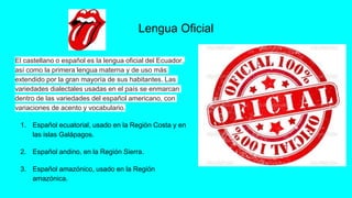 Lengua Oficial
El castellano o español es la lengua oficial del Ecuador,
así como la primera lengua materna y de uso más
extendido por la gran mayoría de sus habitantes. Las
variedades dialectales usadas en el país se enmarcan
dentro de las variedades del español americano, con
variaciones de acento y vocabulario.
1. Español ecuatorial, usado en la Región Costa y en
las islas Galápagos.
2. Español andino, en la Región Sierra.
3. Español amazónico, usado en la Región
amazónica.
 