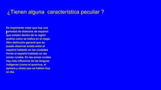 ¿Tienen alguna característica peculiar ?
Es importante notar que hay una
variedad de dialectos de español
que existen dentro de la región
andina como se indica en el mapa.
Otra distinción general que se
puede observar existe entre el
español hablado en las ciudades
frente al español hablado en las
zonas rurales. En las zonas rurales
hay más influencia de las lenguas
indígenas (como el quechua, el
aymara y otras) que se hablan hoy
en día.
 