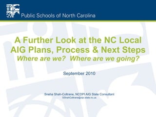 A Further Look at the NC Local AIG Plans, Process & Next Steps Where are we?  Where are we going? September 2010 Sneha Shah-Coltrane, NCDPI AIG State Consultant [email_address] 