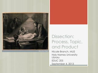 Dissection: 
Process, Topic, 
and Product 
Nicole Branch, MLIS 
Holy Names University 
Library 
EDUC 205 
September 4, 2013 
 