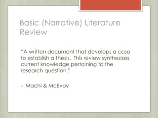 Basic (Narrative) Literature 
Review 
“A written document that develops a case 
to establish a thesis. This review synthesizes 
current knowledge pertaining to the 
research question.” 
- Machi & McEvoy 
 