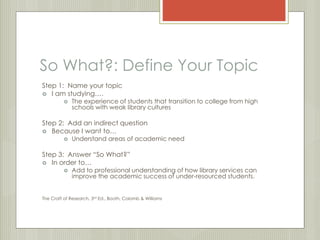 So What?: Define Your Topic 
Step 1: Name your topic 
 I am studying…. 
 The experience of students that transition to college from high 
schools with weak library cultures 
Step 2: Add an indirect question 
 Because I want to… 
 Understand areas of academic need 
Step 3: Answer “So What?” 
 In order to… 
 Add to professional understanding of how library services can 
improve the academic success of under-resourced students. 
The Craft of Research, 3rd Ed., Booth, Colomb & Williams 
 