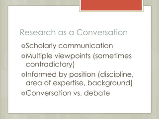 Research as a Conversation 
Scholarly communication 
Multiple viewpoints (sometimes 
contradictory) 
Informed by position (discipline, 
area of expertise, background) 
Conversation vs. debate 
 