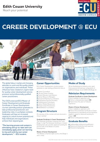 Edith Cowan University
Reach your potential
The global labour market and changing
attitudes to work and life quality impact
on organisations and individuals. These
inﬂuences have created an urgent need
for quality career development service
provision and professionally qualiﬁed
career practitioners.
The CICA endorsed ECU Master of
Career Development and Graduate
Certiﬁcate in Career Development
courses optimally position graduates to
take professional practitioner and
leadership roles, in workplace contexts.
Graduates will have an increased
capacity to unlock human potential and
help individuals and organisations
achieve their aligned goals.
“The learning process and content is
stimulating and up-to-date and I can
immediately apply what I am learning
to my work and my own career
development.” - ECU student.
Career Opportunities
ECU Career Development courses position
graduates to take leading professional roles as:
■ Career Counsellors
■ Life and Career Coaches
■ Career Educators and Advisors
■ Human Resource Managers
■ Vocational/Training Co-ordinators
■ Employment Services Providers
■ Outplacement Consultants
■ Labour Market Researchers
■ Private Career Practitioners
■ Rehabilitation Counsellors
Program Structure
An overview of the courses and unit structure is
shown overleaf.
Graduate Certiﬁcate in Career Development
The Graduate Certiﬁcate comprises four units
(Stage 1 only). The Graduate Certiﬁcate in Career
Development also provides advanced standing for
the ﬁrst half of the Master of Career
Development.
Master of Career Development
The Masters comprises eight course units (Stage 1
and 2 units).
Modes of Study
All are ﬂexible/external delivery units, apart
from practical skill intensive components of
CDE5122 (Stage 1) and CDE5126 (Stage 2).
Admission Requirements
Graduate Certiﬁcate in Career Development
Entry is available to applicants who:
■ Hold an undergraduate degree OR
■ Have at least ﬁve years of relevant
experience
Master of Career Development
Entry is available to applicants who:
■ Hold an ECU Graduate Certiﬁcate in Career
Development (or equivalent) and are therefore
eligible to apply for advanced standing for
Stage 1 OR
■ Hold an undergraduate degree
Graduate Beneﬁts
■ Leading edge professional qualiﬁcation
■ Mastery and leadership level expertise
■ Enhanced employability
Every eﬀort has been made to ensure that the information contained in this leaﬂet is correct at the time of printing.
CAREER DEVELOPMENT @ ECU
 