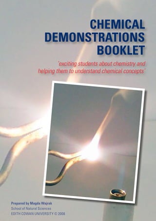 CHEMICAL
                 DEMONSTRATIONS
                        BOOKLET
                       ‘exciting students about chemistry and
              helping them to understand chemical concepts’




Prepared by Magda Wajrak
School of Natural Sciences
EDITH COWAN UNIVERSITY © 2008
 