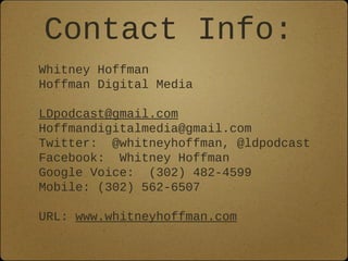 Contact Info:
Whitney Hoffman
Hoffman Digital Media

LDpodcast@gmail.com
Hoffmandigitalmedia@gmail.com
Twitter: @whitneyhoffman, @ldpodcast
Facebook: Whitney Hoffman
Google Voice: (302) 482-4599
Mobile: (302) 562-6507

URL: www.whitneyhoffman.com
 