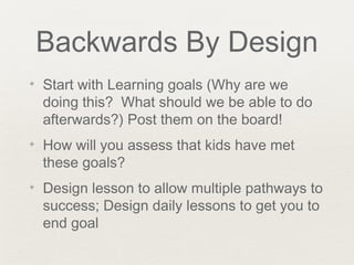 Backwards By Design
✦   Start with Learning goals (Why are we
    doing this? What should we be able to do
    afterwards?) Post them on the board!
✦   How will you assess that kids have met
    these goals?
✦   Design lesson to allow multiple pathways to
    success; Design daily lessons to get you to
    end goal
 