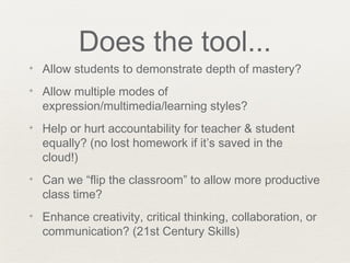 Does the tool...
✦   Allow students to demonstrate depth of mastery?
✦   Allow multiple modes of
    expression/multimedia/learning styles?
✦   Help or hurt accountability for teacher & student
    equally? (no lost homework if it’s saved in the
    cloud!)
✦   Can we “flip the classroom” to allow more productive
    class time?
✦   Enhance creativity, critical thinking, collaboration, or
    communication? (21st Century Skills)
 