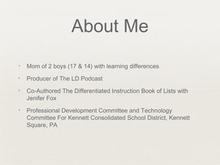 About Me
✦   Mom of 2 boys (17 & 14) with learning differences
✦   Producer of The LD Podcast
✦   Co-Authored The Differentiated Instruction Book of Lists with
    Jenifer Fox
✦   Professional Development Committee and Technology
    Committee For Kennett Consolidated School District, Kennett
    Square, PA
 