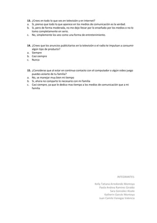 13. ¿Crees en todo lo que ves en televisión y en Internet?
a. Si, pienso que todo lo que aparece en los medios de comunicación es la verdad.
b. Si, pero de forma moderada, no me dejo llevar por lo enseñado por los medios o no lo
    tomo completamente en serio.
c. No, simplemente los veo como una forma de entretenimiento.


14. ¿Crees que los anuncios publicitarios en la televisión o el radio te impulsan a consumir
    algún tipo de producto?
a. Siempre
b. Casi siempre
c. Nunca


15. ¿Consideras que al estar en continuo contacto con el computador o algún video juego
    puedes aislarte de tu familia?
a. No, se manejar muy bien mi tiempo
b. Si, ahora no comparto lo necesario con mi familia
c. Casi siempre, ya que le dedico mas tiempo a los medios de comunicación que a mi
    familia




                                                                             INTEGRANTES:

                                                          Kelly Tatiana Arredondo Montoya
                                                              Paola Andrea Ramírez Giraldo
                                                                        Sara González Alzate
                                                                   Katherin Garcés Montoya
                                                              Juan Camilo Vanegas Valencia
 