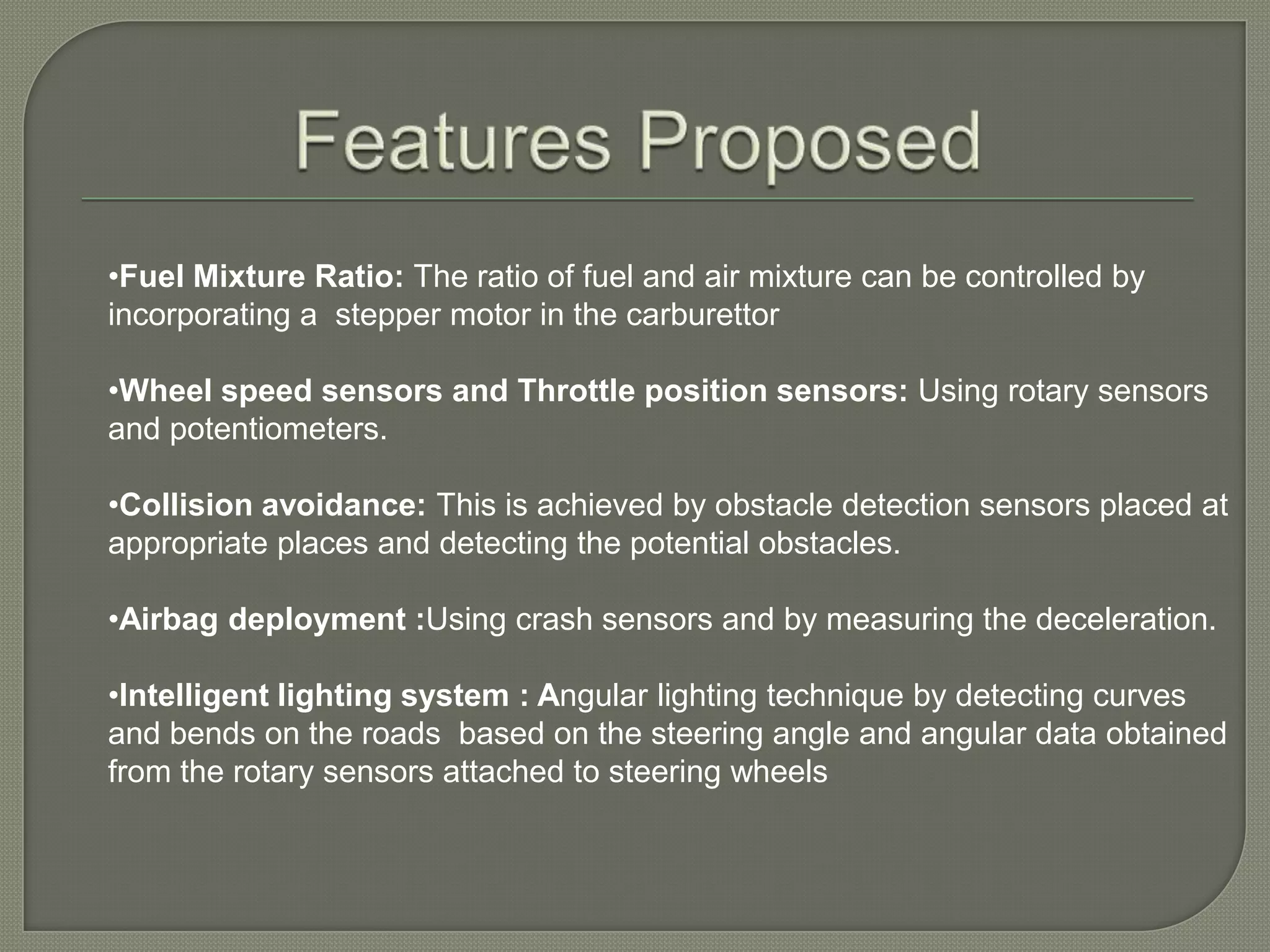 Modern ECUs use a microprocessor which can process the inputs from the engine sensors in real time. An electronic control unit contains the hardware and software .  The main component is a microcontroller chip (CPU). The software is stored in the microcontroller ,so the CPU can be re-programmed by uploading updated code. This is also referred to as an Engine Management System (EMS).Features Proposed Fuel Mixture Ratio: The ratio of fuel and air mixture can be controlled by incorporating a  stepper motor in the carburettor