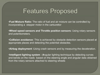 Modern ECUs use a microprocessor which can process the inputs from the engine sensors in real time. An electronic control unit contains the hardware and software .  The main component is a microcontroller chip (CPU). The software is stored in the microcontroller ,so the CPU can be re-programmed by uploading updated code. This is also referred to as an Engine Management System (EMS).Features Proposed Fuel Mixture Ratio: The ratio of fuel and air mixture can be controlled by incorporating a  stepper motor in the carburettor