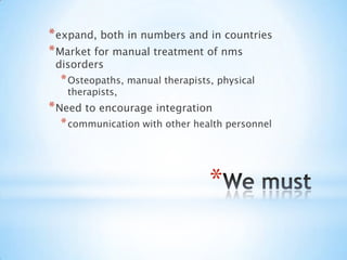 We mustexpand, both in numbers and in countriesMarket for manual treatment of nms disordersOsteopaths, manual therapists, physical therapists, Need to encourage integrationcommunication with other health personnel 
