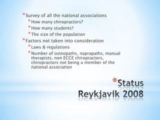 StatusReykjavik 2008Survey of all thenationalassociationsHow manychiropractors?How many students?The sizeofthepopulationFactors not takenintoconsiderationLaws & regulationsNumberofosteopaths, naprapaths, manual therapists, non ECCE chiropractors, chiropractors not being a memberofthenationalassociation