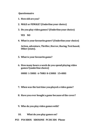 Questionnaire 
1. How old are you? 
2. MALE or FEMALE? (Underline your choice) 
3. Do you play video games? (Underline your choice) 
YES NO 
4. What is your favourite genre? (Underline your choice) 
Action, adventure, Thriller, Horror, Racing, Text based, 
Other (state). 
5. What is your favourite game? 
6. How many hours a week do you spend playing video 
games?(underline choice) 
OHRS 1-5HRS 6-7HRS 8-13HRS 15+HRS 
7. When was the last time you played a video game? 
8. Have you ever bought a game because of the cover? 
9. Who do you play video games with? 
10. What do you play games on? 
PS3 PS4 XBOX XBOXONE PC DS 3DS Phone 
