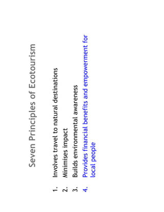 Seven Principles of Ecotourism

1.   Involves travel to natural destinations
2.   Minimises impact
3.   Builds environmental awareness
4.   Provides financial benefits and empowerment for
     local people
 