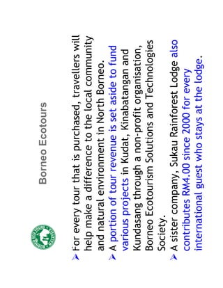 Borneo Ecotours


For every tour that is purchased, travellers will
help make a difference to the local community
and natural environment in North Borneo.
A portion of tour revenue is set aside to fund
various projects in Kudat, Kinabatangan and
Kundasang through a non-profit organisation,
Borneo Ecotourism Solutions and Technologies
Society.
A sister company, Sukau Rainforest Lodge also
contributes RM4.00 since 2000 for every
international guest who stays at the lodge.
 