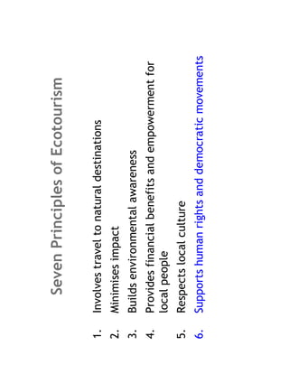 Seven Principles of Ecotourism

1.   Involves travel to natural destinations
2.   Minimises impact
3.   Builds environmental awareness
4.   Provides financial benefits and empowerment for
     local people
5.   Respects local culture
6.   Supports human rights and democratic movements
 