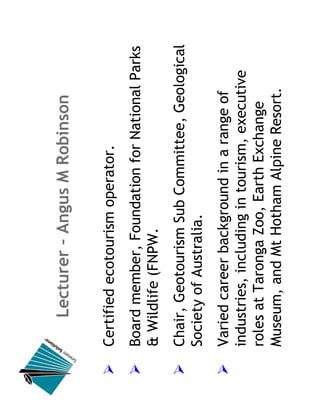 Lecturer – Angus M Robinson

Certified ecotourism operator.
Board member, Foundation for National Parks
& Wildlife (FNPW.
Chair, Geotourism Sub Committee, Geological
Society of Australia.
Varied career background in a range of
industries, including in tourism, executive
roles at Taronga Zoo, Earth Exchange
Museum, and Mt Hotham Alpine Resort.
 