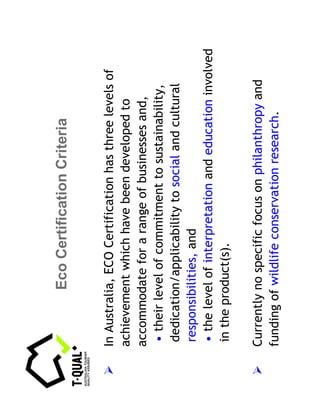 Eco Certification Criteria


In Australia, ECO Certification has three levels of
achievement which have been developed to
accommodate for a range of businesses and,
 • their level of commitment to sustainability,
 dedication/applicability to social and cultural
 responsibilities, and
 • the level of interpretation and education involved
 in the product(s).

Currently no specific focus on philanthropy and
funding of wildlife conservation research.
 
