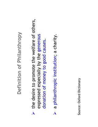 Definition of Philanthropy

    the desire to promote the welfare of others,
    expressed especially by the generous
    donation of money to good causes.

    a philanthropic institution; a charity.




Source: Oxford Dictionary
 
