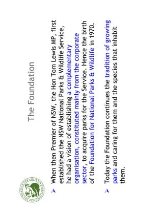 The Foundation

When then Premier of NSW, the Hon Tom Lewis MP, first
established the NSW National Parks & Wildlife Service,
he had a vision of establishing a complementary
organisation, constituted mainly from the corporate
sector, to acquire parks for the Service. Hence the birth
of the Foundation for National Parks & Wildlife in 1970.

Today the Foundation continues the tradition of growing
parks and caring for them and the species that inhabit
them.
 