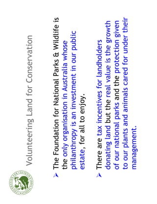 Volunteering Land for Conservation


The Foundation for National Parks & Wildlife is
the only organisation in Australia whose
philanthropy is an investment in our public
estate, for all to enjoy.

There are tax incentives for landholders
donating land but the real value is the growth
of our national parks and the protection given
to our plants and animals cared for under their
management.
 