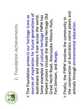 2. Foundation Achievements

The Foundation protects our heritage icons as
sources of inspiration for future generations of
Australians and visitors from across the world.
Some examples of cultural heritage FNPW has
helped protect include the World Heritage Old
Great North Road, Kosciuszko Historic Huts,
Fort Denison, and Mungo.

Finally, the FNPW involves the community in
the conservation of Australia's native plants and
animals through environmental education.
 