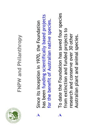 FNPW and Philanthropy


Since its inception in 1970, the Foundation
has been funding scientifically based projects
for the benefit of Australian native species.

To date the Foundation has saved four species
from extinction and funded projects to
research and conserve over 30 other
Australian plant and animal species.
 