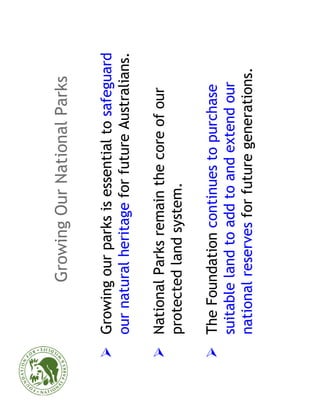 Growing Our National Parks

Growing our parks is essential to safeguard
our natural heritage for future Australians.

National Parks remain the core of our
protected land system.

The Foundation continues to purchase
suitable land to add to and extend our
national reserves for future generations.
 